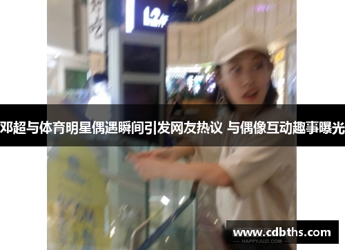 邓超与体育明星偶遇瞬间引发网友热议 与偶像互动趣事曝光